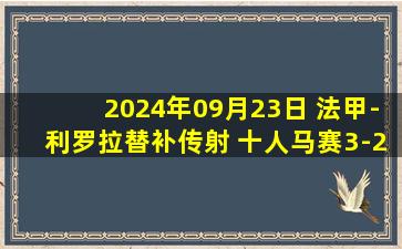 2024年09月23日 法甲-利罗拉替补传射 十人马赛3-2逆转里昂取联赛三连胜